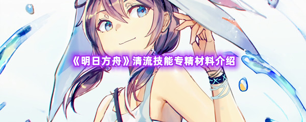 明日方舟清流技能专精材料介绍 解锁隐藏功能技巧