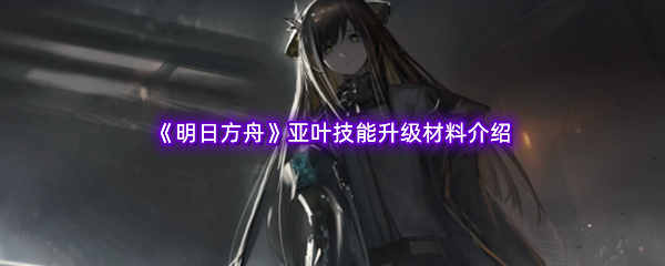 明日方舟亚叶技能升级材料介绍 助你快速进阶